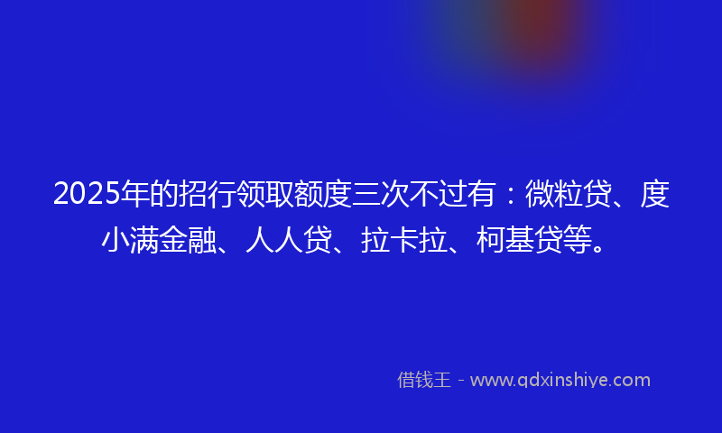 2025年的招行领取额度三次不过有：微粒贷、度小满金融、人人贷、拉卡拉、柯基贷等。