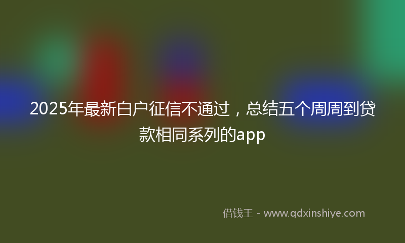 2025年最新白户征信不通过，总结五个周周到贷款相同系列的app