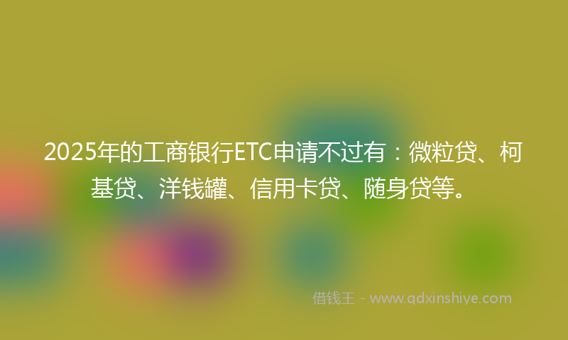2025年的工商银行ETC申请不过有：微粒贷、柯基贷、洋钱罐、信用卡贷、随身贷等。