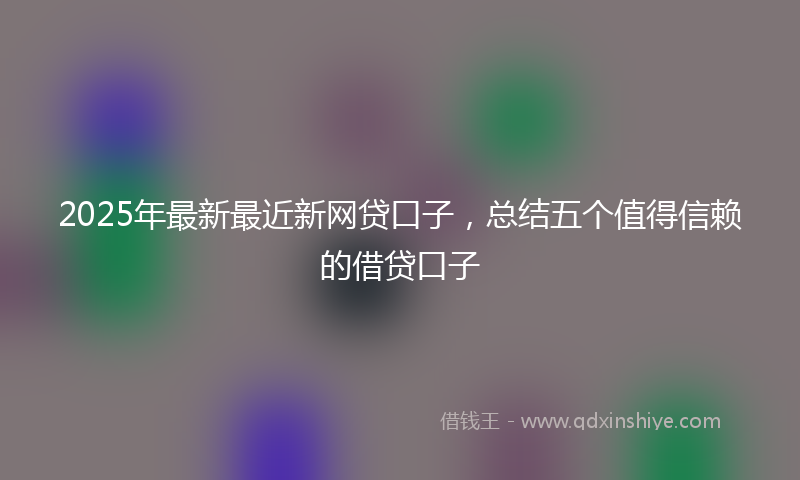 2025年最新最近新网贷口子，总结五个值得信赖的借贷口子