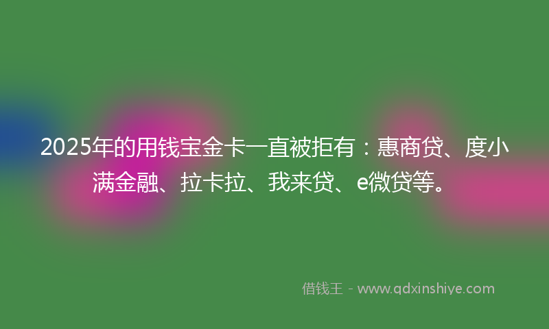 2025年的用钱宝金卡一直被拒有：惠商贷、度小满金融、拉卡拉、我来贷、e微贷等。