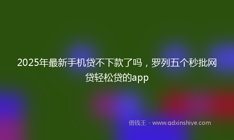 2025年最新手机贷不下款了吗，罗列五个秒批网贷轻松贷的app