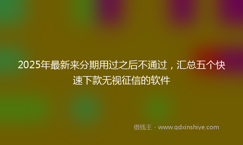 2025年最新来分期用过之后不通过，汇总五个快速下款无视征信的软件