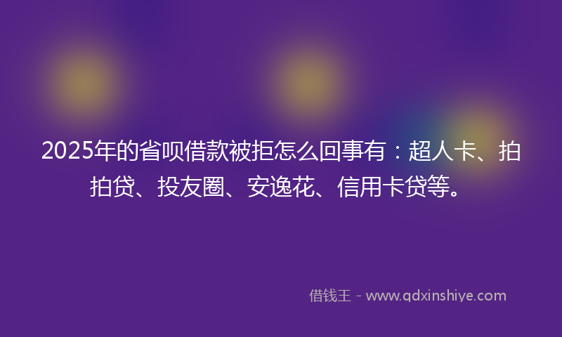 2025年的省呗借款被拒怎么回事有：超人卡、拍拍贷、投友圈、安逸花、信用卡贷等。