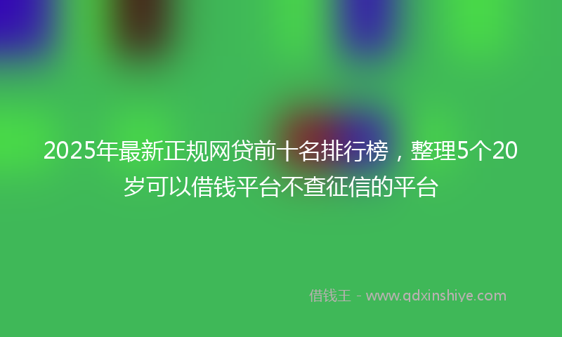 2025年最新正规网贷前十名排行榜，整理5个20岁可以借钱平台不查征信的平台