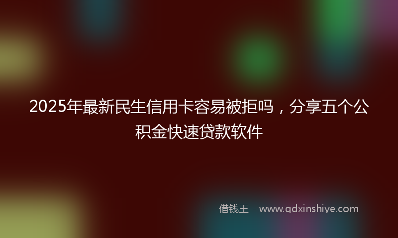 2025年最新民生信用卡容易被拒吗，分享五个公积金快速贷款软件