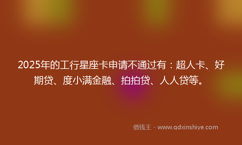 2025年的工行星座卡申请不通过有：超人卡、好期贷、度小满金融、拍拍贷、人人贷等。