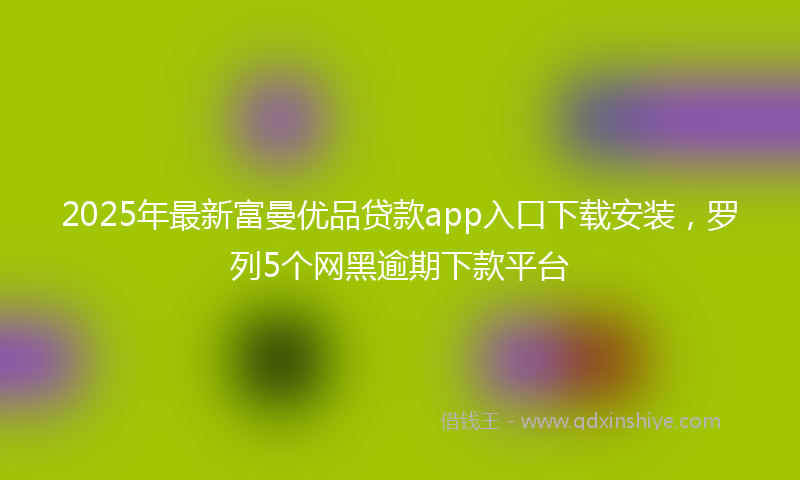 2025年最新富曼优品贷款app入口下载安装，罗列5个网黑逾期下款平台