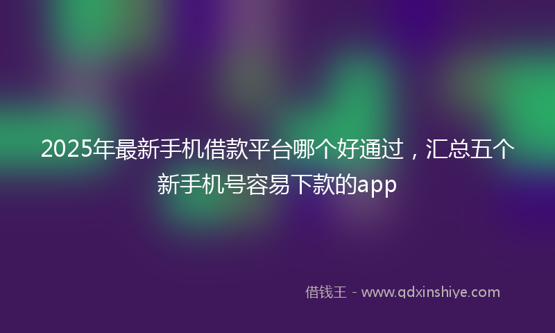 2025年最新手机借款平台哪个好通过，汇总五个新手机号容易下款的app