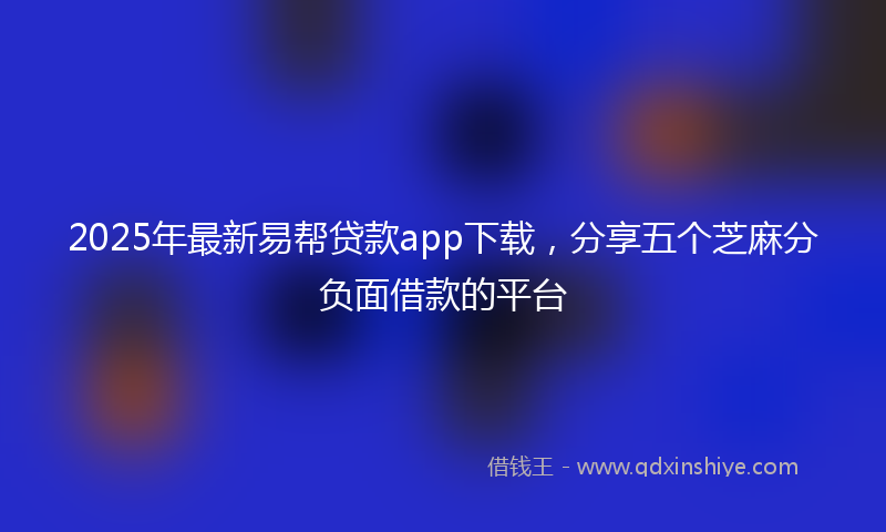 2025年最新易帮贷款app下载，分享五个芝麻分负面借款的平台