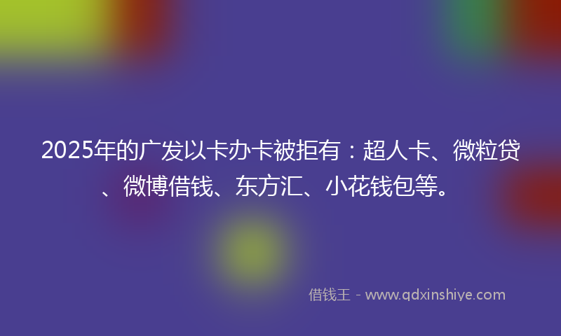2025年的广发以卡办卡被拒有：超人卡、微粒贷、微博借钱、东方汇、小花钱包等。