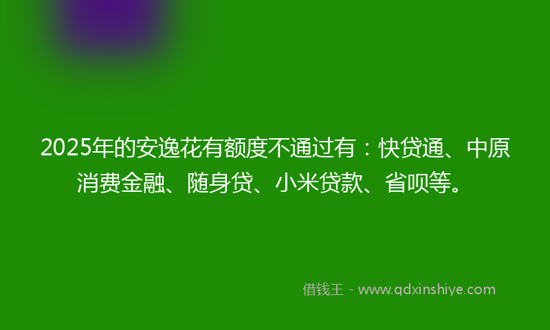 2025年的安逸花有额度不通过有：快贷通、中原消费金融、随身贷、小米贷款、省呗等。