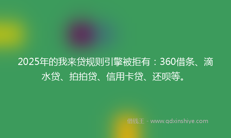 2025年的我来贷规则引擎被拒有：360借条、滴水贷、拍拍贷、信用卡贷、还呗等。