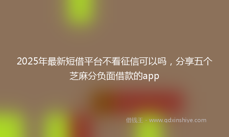 2025年最新短借平台不看征信可以吗，分享五个芝麻分负面借款的app