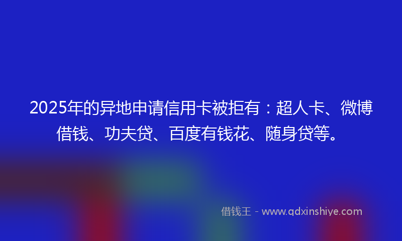 2025年的异地申请信用卡被拒有：超人卡、微博借钱、功夫贷、百度有钱花、随身贷等。