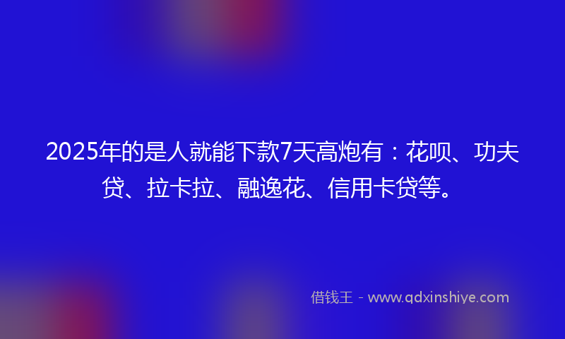 2025年的是人就能下款7天高炮有：花呗、功夫贷、拉卡拉、融逸花、信用卡贷等。