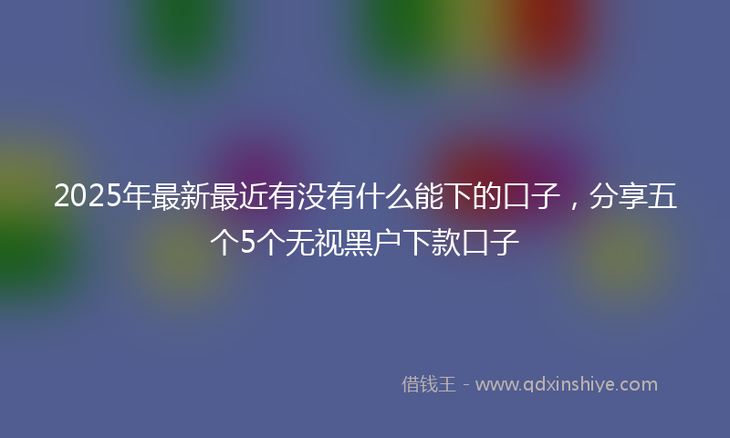 2025年最新最近有没有什么能下的口子，分享五个5个无视黑户下款口子