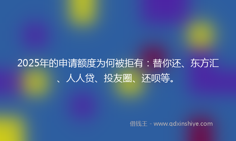 2025年的申请额度为何被拒有：替你还、东方汇、人人贷、投友圈、还呗等。