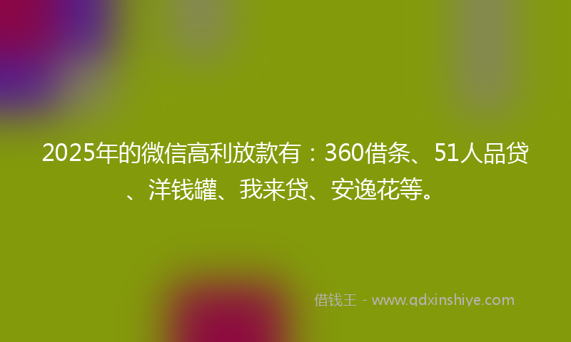2025年的微信高利放款有：360借条、51人品贷、洋钱罐、我来贷、安逸花等。