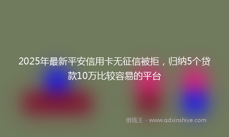 2025年最新平安信用卡无征信被拒，归纳5个贷款10万比较容易的平台
