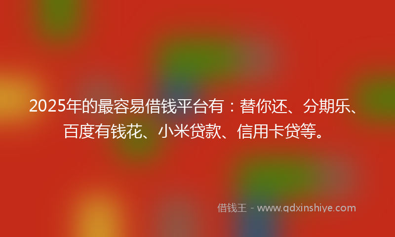 2025年的最容易借钱平台有：替你还、分期乐、百度有钱花、小米贷款、信用卡贷等。