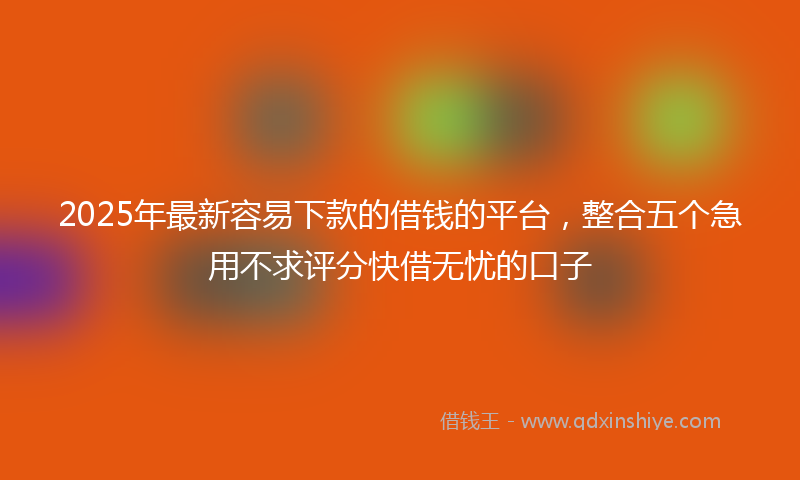 2025年最新容易下款的借钱的平台，整合五个急用不求评分快借无忧的口子