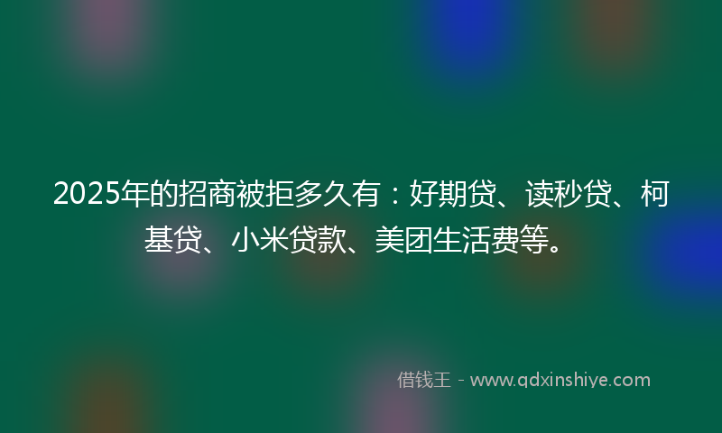 2025年的招商被拒多久有：好期贷、读秒贷、柯基贷、小米贷款、美团生活费等。