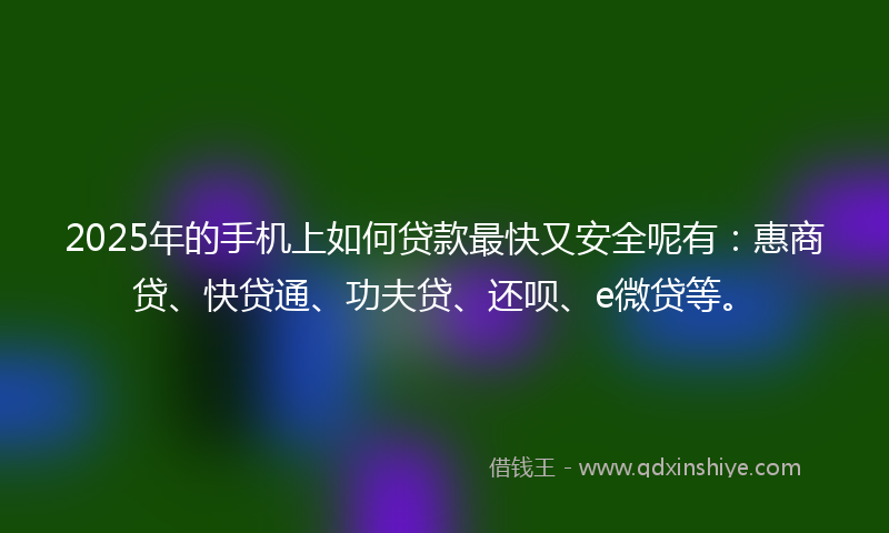 2025年的手机上如何贷款最快又安全呢有：惠商贷、快贷通、功夫贷、还呗、e微贷等。