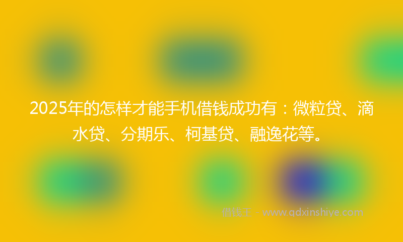 2025年的怎样才能手机借钱成功有：微粒贷、滴水贷、分期乐、柯基贷、融逸花等。