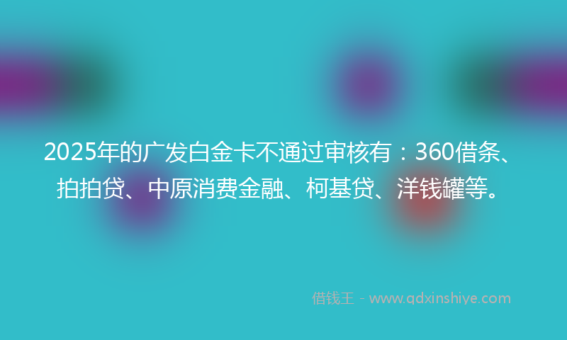 2025年的广发白金卡不通过审核有：360借条、拍拍贷、中原消费金融、柯基贷、洋钱罐等。