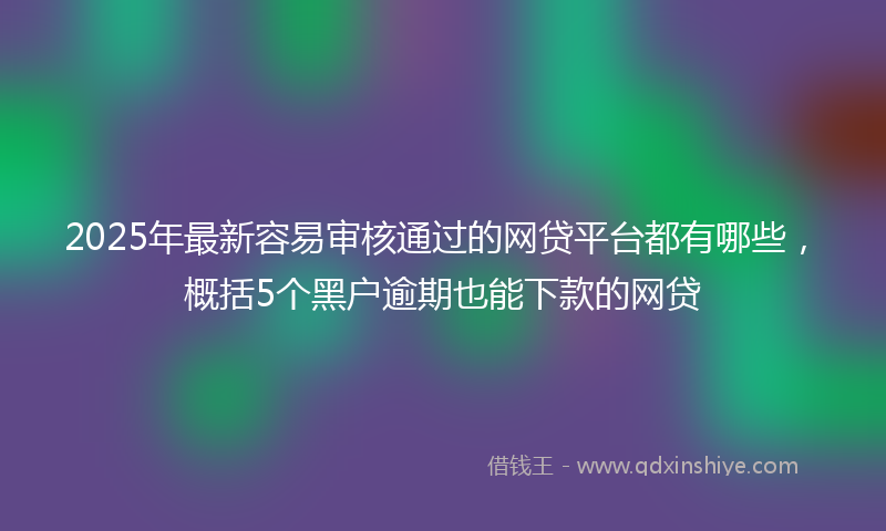 2025年最新容易审核通过的网贷平台都有哪些，概括5个黑户逾期也能下款的网贷
