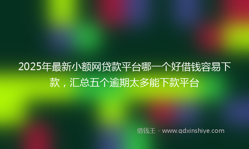2025年最新小额网贷款平台哪一个好借钱容易下款，汇总五个逾期太多能下款平台