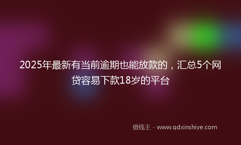 2025年最新有当前逾期也能放款的，汇总5个网贷容易下款18岁的平台