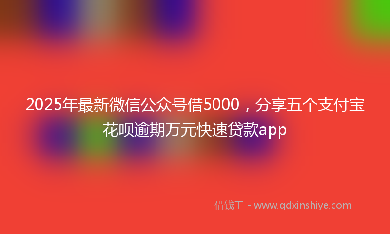 2025年最新微信公众号借5000，分享五个支付宝花呗逾期万元快速贷款app