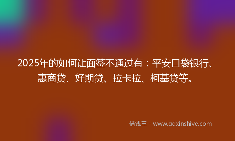2025年的如何让面签不通过有：平安口袋银行、惠商贷、好期贷、拉卡拉、柯基贷等。