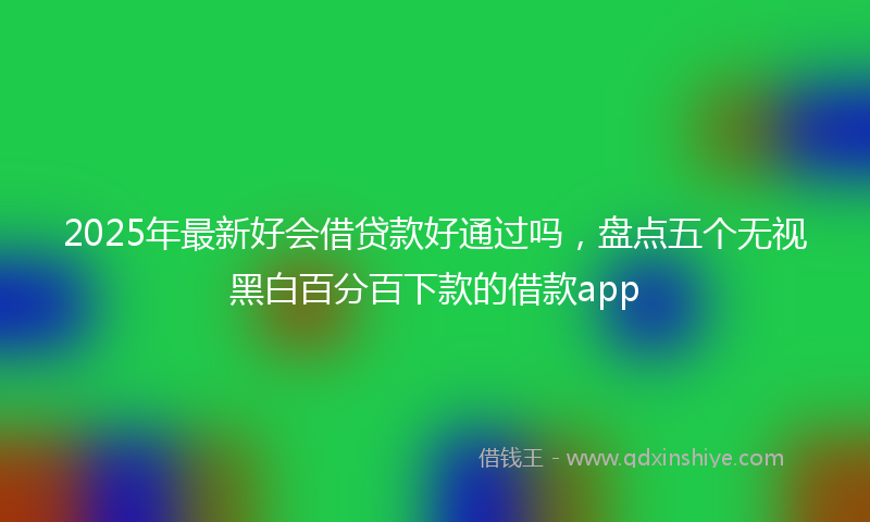 2025年最新好会借贷款好通过吗，盘点五个无视黑白百分百下款的借款app