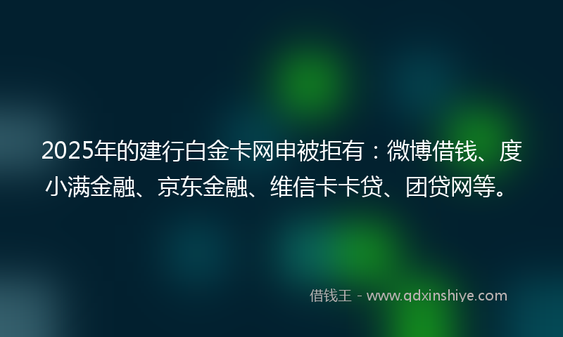 2025年的建行白金卡网申被拒有：微博借钱、度小满金融、京东金融、维信卡卡贷、团贷网等。