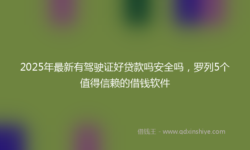 2025年最新有驾驶证好贷款吗安全吗，罗列5个值得信赖的借钱软件