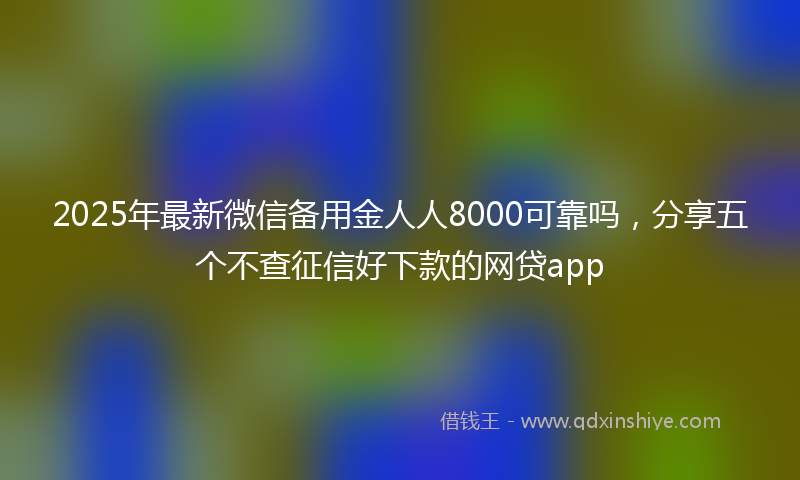 2025年最新微信备用金人人8000可靠吗，分享五个不查征信好下款的网贷app
