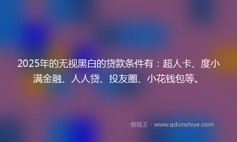 2025年的无视黑白的贷款条件有：超人卡、度小满金融、人人贷、投友圈、小花钱包等。