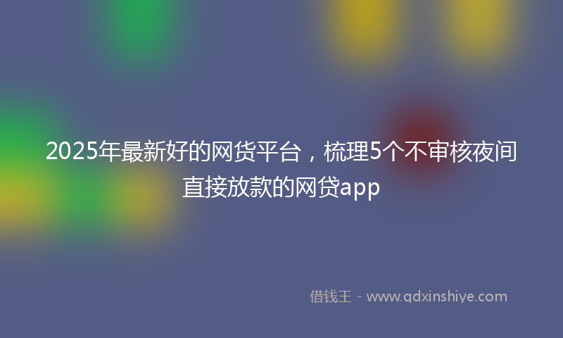 2025年最新好的网货平台，梳理5个不审核夜间直接放款的网贷app