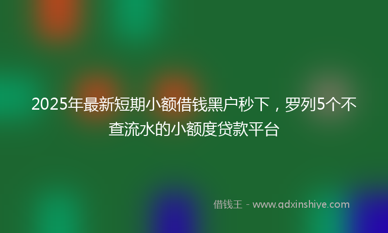 2025年最新短期小额借钱黑户秒下，罗列5个不查流水的小额度贷款平台
