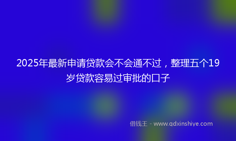 2025年最新申请贷款会不会通不过，整理五个19岁贷款容易过审批的口子