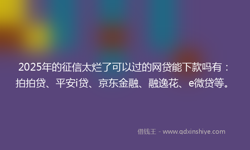 2025年的征信太烂了可以过的网贷能下款吗有：拍拍贷、平安i贷、京东金融、融逸花、e微贷等。