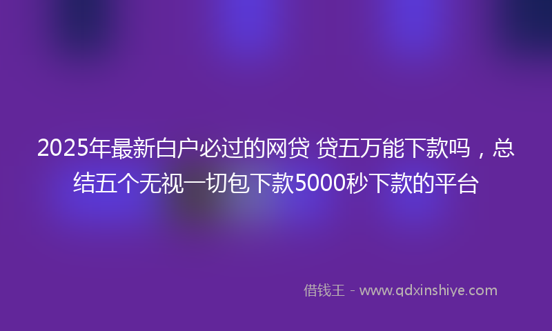 2025年最新白户必过的网贷 贷五万能下款吗，总结五个无视一切包下款5000秒下款的平台