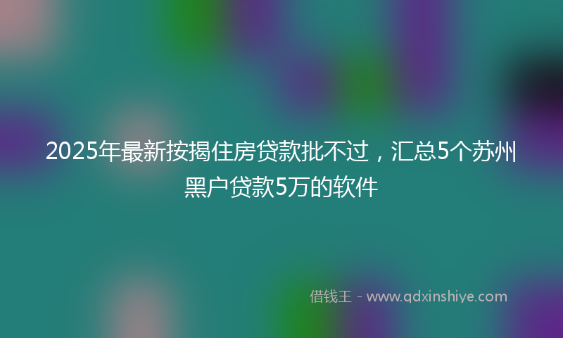 2025年最新按揭住房贷款批不过，汇总5个苏州黑户贷款5万的软件