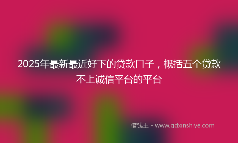2025年最新最近好下的贷款口子，概括五个贷款不上诚信平台的平台