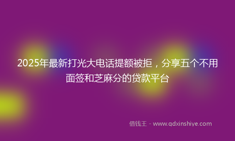 2025年最新打光大电话提额被拒，分享五个不用面签和芝麻分的贷款平台