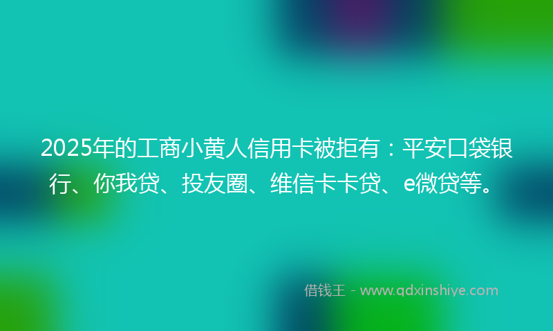 2025年的工商小黄人信用卡被拒有：平安口袋银行、你我贷、投友圈、维信卡卡贷、e微贷等。