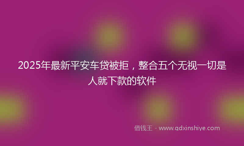 2025年最新平安车贷被拒，整合五个无视一切是人就下款的软件